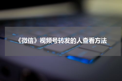 《微信》视频号转发的人查看方法