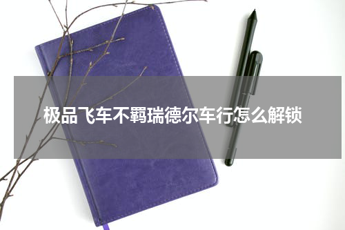 极品飞车不羁瑞德尔车行怎么解锁