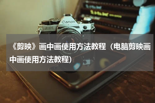 《剪映》画中画使用方法教程（电脑剪映画中画使用方法教程）