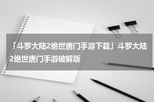 「斗罗大陆2绝世唐门手游下载」斗罗大陆2绝世唐门手游破解版