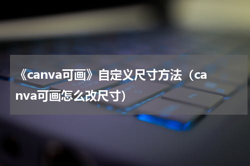 《canva可画》自定义尺寸方法（canva可画怎么改尺寸）