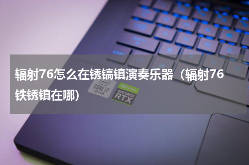 辐射76怎么在锈镐镇演奏乐器（辐射76铁锈镇在哪）