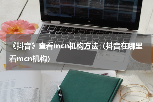 《抖音》查看mcn机构方法（抖音在哪里看mcn机构）