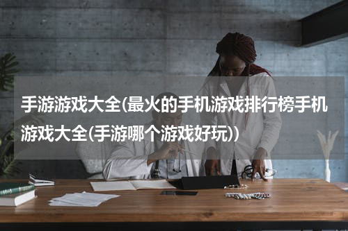 手游游戏大全(最火的手机游戏排行榜手机游戏大全(手游哪个游戏好玩))