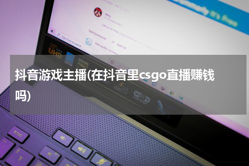 抖音游戏主播(在抖音里csgo直播赚钱吗)