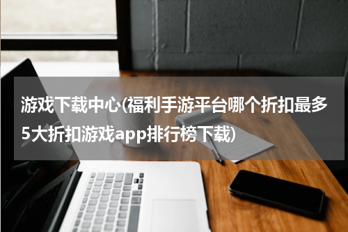 游戏下载中心(福利手游平台哪个折扣最多5大折扣游戏app排行榜下载)