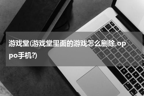 游戏堂(游戏堂里面的游戏怎么删除,oppo手机?)