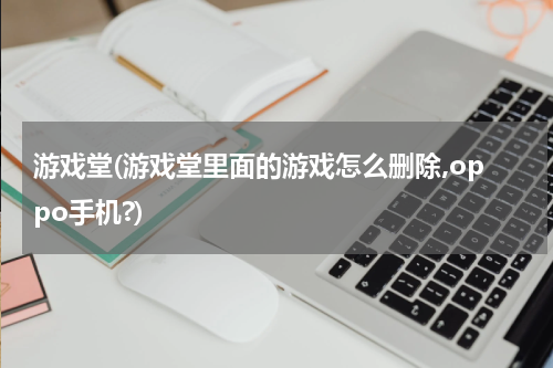 游戏堂(游戏堂里面的游戏怎么删除,oppo手机?)
