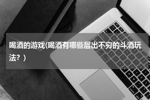 喝酒的游戏(喝酒有哪些层出不穷的斗酒玩法？)