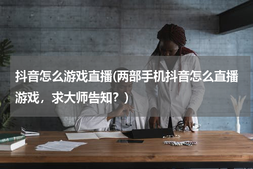 抖音怎么游戏直播(两部手机抖音怎么直播游戏，求大师告知？)