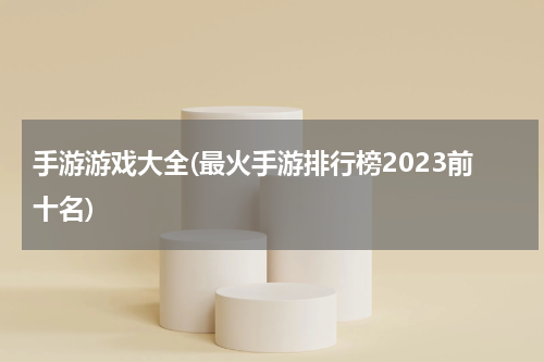 手游游戏大全(最火手游排行榜2023前十名)