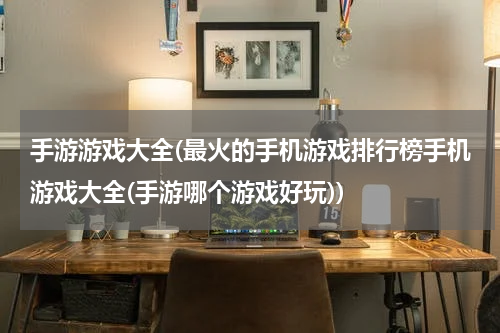 手游游戏大全(最火的手机游戏排行榜手机游戏大全(手游哪个游戏好玩))