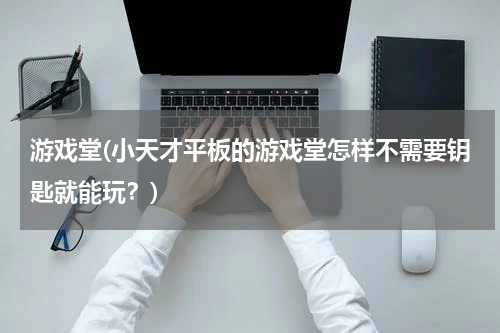 游戏堂(小天才平板的游戏堂怎样不需要钥匙就能玩？)