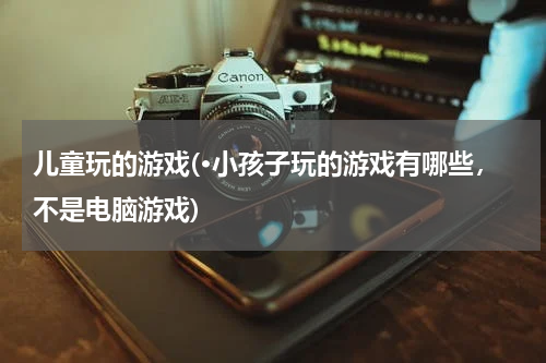 儿童玩的游戏(·小孩子玩的游戏有哪些，不是电脑游戏)