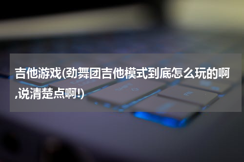 吉他游戏(劲舞团吉他模式到底怎么玩的啊,说清楚点啊!)