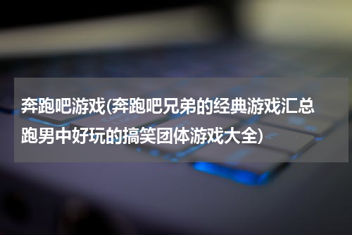 奔跑吧游戏(奔跑吧兄弟的经典游戏汇总 跑男中好玩的搞笑团体游戏大全)