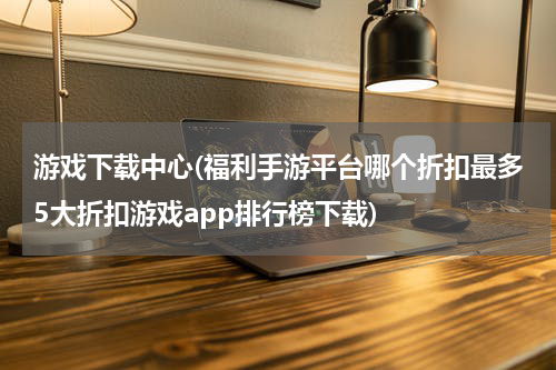 游戏下载中心(福利手游平台哪个折扣最多5大折扣游戏app排行榜下载)