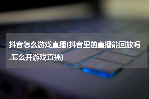 抖音怎么游戏直播(抖音里的直播能回放吗,怎么开游戏直播)