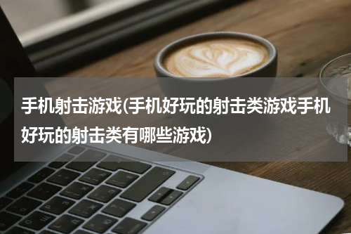 手机射击游戏(手机好玩的射击类游戏手机好玩的射击类有哪些游戏)