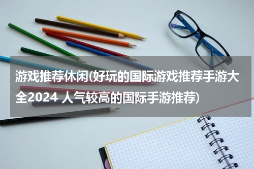 游戏推荐休闲(好玩的国际游戏推荐手游大全2024 人气较高的国际手游推荐)