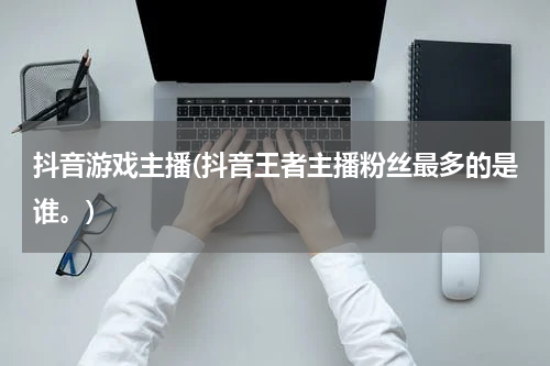 抖音游戏主播(抖音王者主播粉丝最多的是谁。)