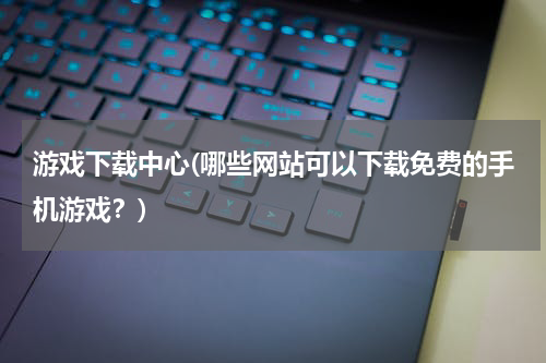 游戏下载中心(哪些网站可以下载免费的手机游戏？)
