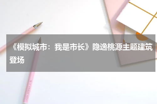 《模拟城市：我是市长》隐逸桃源主题建筑登场
