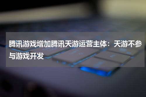 腾讯游戏增加腾讯天游运营主体：天游不参与游戏开发