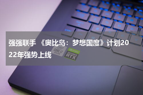 强强联手 《奥比岛：梦想国度》计划2022年强势上线