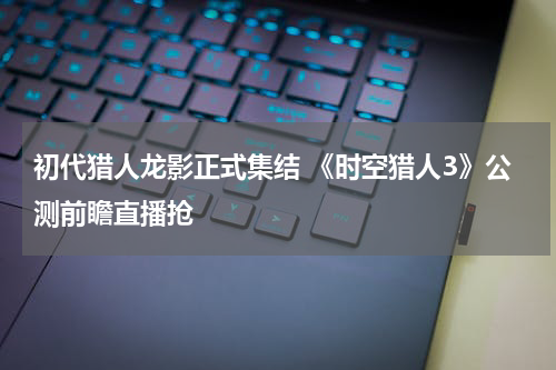 初代猎人龙影正式集结 《时空猎人3》公测前瞻直播抢