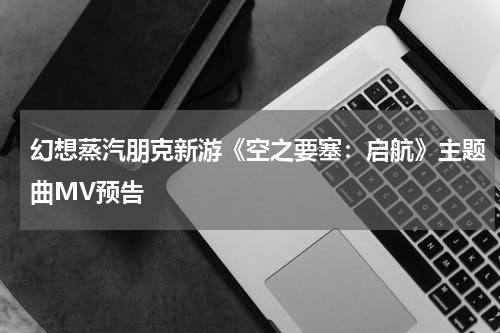 幻想蒸汽朋克新游《空之要塞：启航》主题曲MV预告