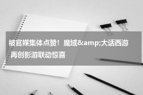 被官媒集体点赞！魔域&amp;大话西游 再创影游联动惊喜