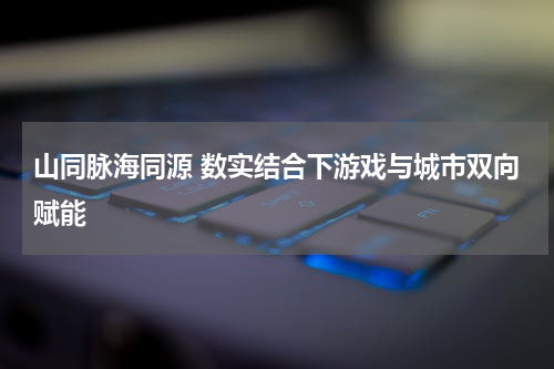 山同脉海同源 数实结合下游戏与城市双向赋能