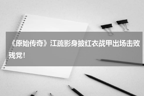 《原始传奇》江疏影身披红衣战甲出场击败残党！