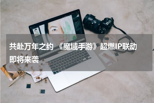 共赴万年之约 《魔域手游》超燃IP联动即将来袭