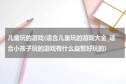 儿童玩的游戏(适合儿童玩的游戏大全_适合小孩子玩的游戏有什么益智好玩的)