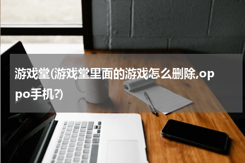 游戏堂(游戏堂里面的游戏怎么删除,oppo手机?)
