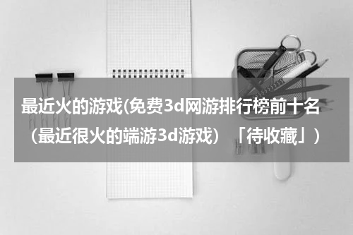 最近火的游戏(免费3d网游排行榜前十名（最近很火的端游3d游戏）「待收藏」)