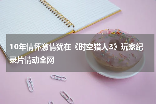 10年情怀激情犹在《时空猎人3》玩家纪录片情动全网