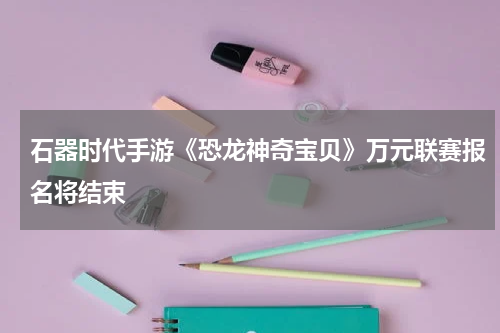 石器时代手游《恐龙神奇宝贝》万元联赛报名将结束