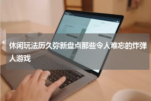 休闲玩法历久弥新盘点那些令人难忘的炸弹人游戏