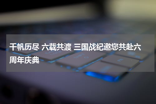 千帆历尽 六载共渡 三国战纪邀您共赴六周年庆典