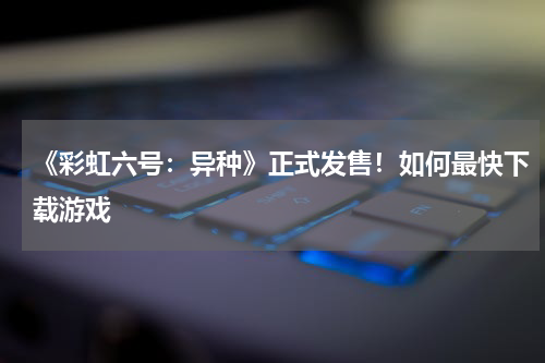 《彩虹六号：异种》正式发售！如何最快下载游戏