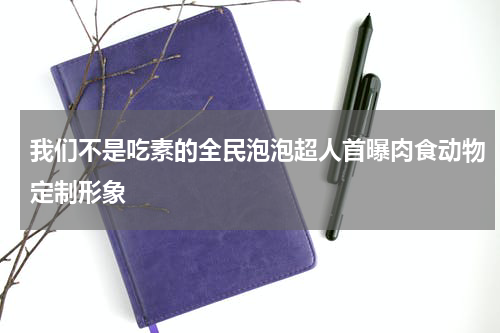 我们不是吃素的全民泡泡超人首曝肉食动物定制形象