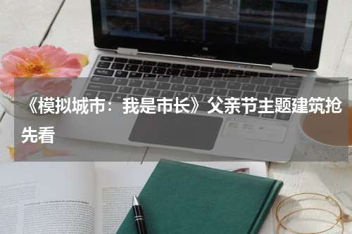 《模拟城市：我是市长》父亲节主题建筑抢先看
