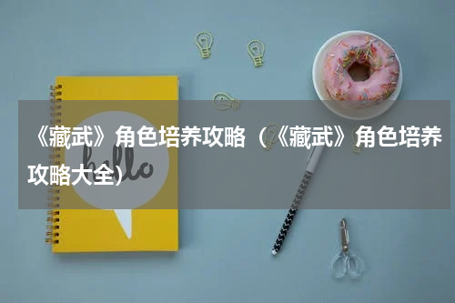 《藏武》角色培养攻略（《藏武》角色培养攻略大全）