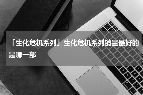 「生化危机系列」生化危机系列销量最好的是哪一部