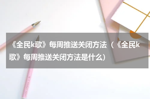 《全民k歌》每周推送关闭方法（《全民k歌》每周推送关闭方法是什么）