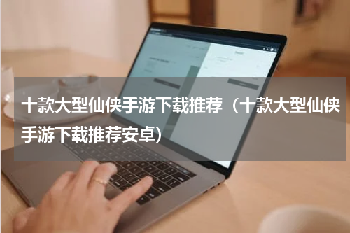 十款大型仙侠手游下载推荐（十款大型仙侠手游下载推荐安卓）