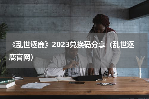 《乱世逐鹿》2023兑换码分享（乱世逐鹿官网）